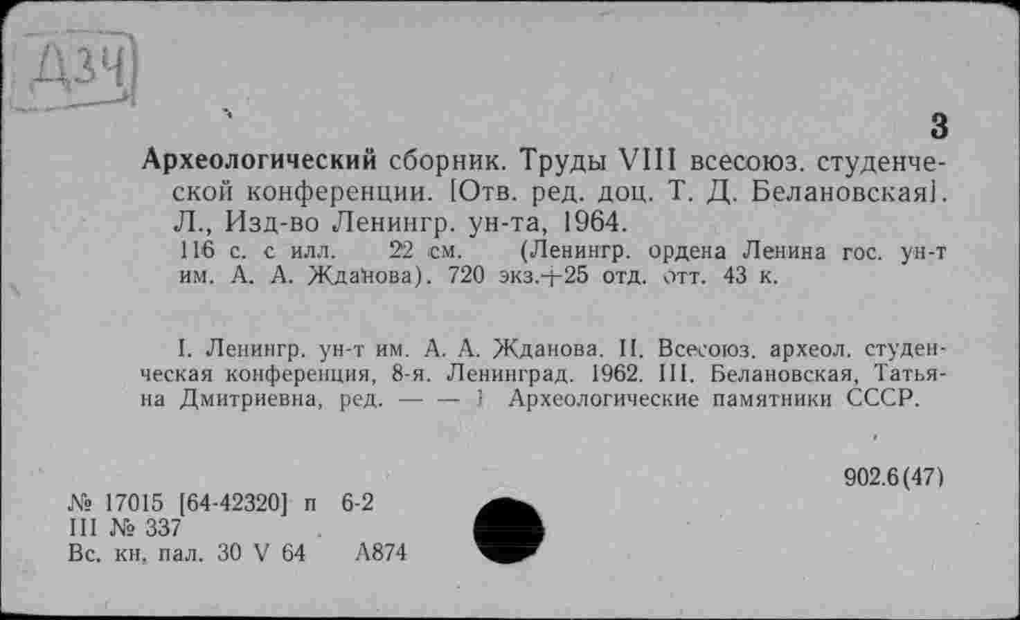 ﻿з
Археологический сборник. Труды VIII всесоюз. студенческой конференции. [Отв. ред. доц. Т. Д. Белановскаяі. Л., Изд-во Ленингр. ун-та, 1964.
116 с. с илл. 22 см. (Ленингр. ордена Ленина гос. ун-т им. А. А. Жданова). 720 экз.-[-25 отд. отт. 43 к.
I. Ленингр. ун-т им. А. А. Жданова. II. Всесоюз. археол. студенческая конференция, 8-я. Ленинград. 1962. III. Белановская, Татьяна Дмитриевна, ред. — — ! Археологические памятники СССР.
№ 17015 [64-42320] п 6-2
III № 337
Вс. кн, пал. ЗО V 64	А874
902.6(47)